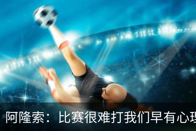 阿隆索：比赛很难打我们早有心理准备 现在还没法整场都保持强度